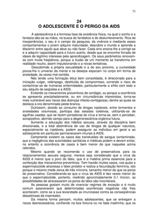 73
24
O ADOLESCENTE E O PERIGO DA AIDS
A adolescência é a formosa fase da existência física, na qual o sonho e a
fantasia dão-se as mãos, na busca do fantástico e do deslumbramento. Rica de
inexperiências, o seu é o campo da pesquisa, da vivência e mediante esses
comportamentos o jovem adquire maturidade, descobre o mundo e aprende a
discernir entre aquilo que deve ou não fazer. Cada erro ensina-lhe a corrigir-se
e a adquirir capacidade para o futuro acerto, desde que se encontre forrado de
ideais de legítimo interesse pela aprendizagem. Os seus parâmetros renovam-
se com muita freqüência, porque a ilusão de um momento se transforma em
realidade noutro, assim impulsionando-o a novas tentativas.
Descobrindo a própria sexualidade e a do seu próximo, a curiosidade
povoa-lhe o universo da mente e os desejos espocam no corpo em forma de
ansiedade, às vezes mal contida.
Não tendo uma formação ética bem consolidada, é direcionado para a
iniciação vulgar, relâmpago, destituída de compromisso, correndo o risco de
contaminar-se de inúmeras enfermidades, particularmente a sífilis com todo o
seu séquito de seqüelas e a AIDS.
Evitando os mecanismos preventivos de contágio, ou porque a ocorrência
se apresenta precipitadamente, ou em circunstâncias imprevistas, torna-se
mais vulnerável aos riscos das doenças infecto-contagiosas, dentre as quais se
destaca a ora denominada peste branca.
Outrossim, atraído ao consumo de drogas injetáveis, entre tormentos e
ansiedades volumosas, participa das sessões coletivas, utilizando-se de
agulhas usadas, que se fazem portadoras do vírus e torna-se, sem o perceber,
soropositivo, abrindo campo para a degenerescência orgânica futura.
Somente a educação dos hábitos sexuais, através da disciplina bem
direcionada, e a total abstinência de uso de drogas de qualquer natureza,
especialmente as injetáveis, podem assegurar ao indivíduo em geral e ao
adolescente em particular permanecerem imunes à AIDS.
Certamente existem os casos das transfusões de sangue contaminado,
que a negligência das autoridades sanitárias e médicas podem e devem evitar,
no entanto a ocorrência de casos é bem menor do que naqueles acima
referidos.
Mesmo quando se recomenda o uso de preservativos para os
relacionamentos sexuais seguros, merece seja considerado que o vírus da
AIDS é menor que o poro do látex, que é a matéria prima essencial para a
confecção dos mecanismos preventivos. Tem havido muitos casos, nos quais o
espermatozóide atravessa o látex protetor e realiza a fecundação feminina, isto
porque o mesmo mede cerca de três mícrons, tamanho menor do que os poros
do preservativo. Considerando-se que o vírus da AIDS é dez vezes menor do
que o espermatozóide, portanto, medindo aproximadamente 0,1 mícron, as
possibilidades de atravessarem os poros do látex são incontáveis.
As pessoas gostam muito de vivenciar regimes de exceção e é muito
comum asseverarem que determinadas ocorrências negativas não lhes
acontecem, como se a sua leviandade as imunizasse contra as conseqüências
desastrosas da insensatez.
Da mesma forma pensam, muitos adolescentes, que se entregam a
riscos desnecessários, confiando na boa fortuna ou na fada madrinha, que os
 