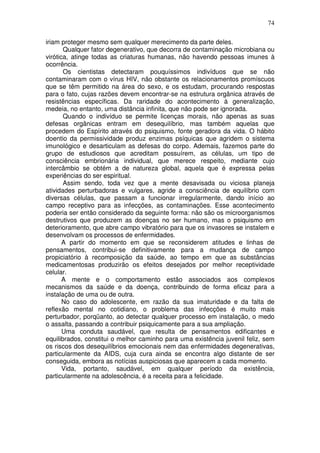 74
iriam proteger mesmo sem qualquer merecimento da parte deles.
Qualquer fator degenerativo, que decorra de contaminação microbiana ou
virótica, atinge todas as criaturas humanas, não havendo pessoas imunes à
ocorrência.
Os cientistas detectaram pouquíssimos indivíduos que se não
contaminaram com o vírus HIV, não obstante os relacionamentos promíscuos
que se têm permitido na área do sexo, e os estudam, procurando respostas
para o fato, cujas razões devem encontrar-se na estrutura orgânica através de
resistências específicas. Da raridade do acontecimento à generalização,
medeia, no entanto, uma distância infinita, que não pode ser ignorada.
Quando o indivíduo se permite licenças morais, não apenas as suas
defesas orgânicas entram em desequilíbrio, mas também aquelas que
procedem do Espírito através do psiquismo, fonte geradora da vida. O hábito
doentio da permissividade produz enzimas psíquicas que agridem o sistema
imunológico e desarticulam as defesas do corpo. Ademais, fazemos parte do
grupo de estudiosos que acreditam possuírem, as células, um tipo de
consciência embrionária individual, que merece respeito, mediante cujo
intercâmbio se obtém a de natureza global, aquela que é expressa pelas
experiências do ser espiritual.
Assim sendo, toda vez que a mente desavisada ou viciosa planeja
atividades perturbadoras e vulgares, agride a consciência de equilíbrio com
diversas células, que passam a funcionar irregularmente, dando início ao
campo receptivo para as infecções, as contaminações. Esse acontecimento
poderia ser então considerado da seguinte forma: não são os microorganismos
destrutivos que produzem as doenças no ser humano, mas o psiquismo em
deterioramento, que abre campo vibratório para que os invasores se instalem e
desenvolvam os processos de enfermidades.
A partir do momento em que se reconsiderem atitudes e linhas de
pensamentos, contribui-se definitivamente para a mudança de campo
propiciatório à recomposição da saúde, ao tempo em que as substâncias
medicamentosas produzirão os efeitos desejados por melhor receptividade
celular.
A mente e o comportamento estão associados aos complexos
mecanismos da saúde e da doença, contribuindo de forma eficaz para a
instalação de uma ou de outra.
No caso do adolescente, em razão da sua imaturidade e da falta de
reflexão mental no cotidiano, o problema das infecções é muito mais
perturbador, porqüanto, ao detectar qualquer processo em instalação, o medo
o assalta, passando a contribuir psiquicamente para a sua ampliação.
Uma conduta saudável, que resulta de pensamentos edificantes e
equilibrados, constitui o melhor caminho para uma existência juvenil feliz, sem
os riscos dos desequilíbrios emocionais nem das enfermidades degenerativas,
particularmente da AIDS, cuja cura ainda se encontra algo distante de ser
conseguida, embora as notícias auspiciosas que aparecem a cada momento.
Vida, portanto, saudável, em qualquer período da existência,
particularmente na adolescência, é a receita para a felicidade.
 