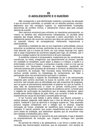 75
25
O ADOLESCENTE E O SUICÍDIO
Não conseguindo a auto-identificação mediante o processo de educação
a que se encontra submetido, ou portador de um distúrbio psicótico maníaco-
depressivo que não conseguiu superar, ou experimentando frustrações
decorrentes de conflitos íntimos, o adolescente imaturo opta pela solução
adversa do suicídio.
Sem estrutura emocional para enfrentar os imperativos psicossociais, ou
mesmo os desafios dos relacionamentos interpessoais, ou aturdido pelas
seqüelas das drogas aditivas, ou empurrado a plano secundário no lar, o
adolescente parece não encontrar caminho que deva ser percorrido, tombando
no autocídio infame, de conseqüências, infelizmente imprevisíveis e
estarrecedoras.
Ignorando a realidade da vida na sua magnitude e profundidade, procura
solucionar os problemas normais, pertinentes ao seu crescimento, da maneira
mais absurda, que é a busca da morte, em cujo campo ressurge vivo, agora
sob a carga insuportável da ocorrência elegida para fugir, do combate, que o
elevaria a estágio superior de conhecimento e de auto-realização.
A existência corporal é enriquecedora, exatamente por ser constituída de
ocorrências, às vezes, antagônicas, que aparentemente se chocam, quando
em realidade se completam, quais sejam a alegria e a tristeza, a saúde e a
enfermidade, o êxito e o fracasso, a conquista e a perda, o bem e o mal, que se
harmonizam em fascinantes mosaicos de experiências, resultando em
vivências positivas pelo processo de atravessar e conhecer as diferentes áreas
do mecanismo da evolução. Não houvesse esses fenômenos díspares e
nenhum sentido existiria na metodologia do conhecimento, por faltar a
participação ativa nos acontecimentos que fazem o cotidiano.
A desinformação a respeito da imortalidade do ser e da reencarnação
responde pela correria alucinada na busca do suicídio, com a proposta de
encontrar nele solução para as dificuldades que são ensanchas de progresso,
sem as quais se permaneceria estacionado no patamar em que se transita. E
essa falta de esclarecimento é maior no período infanto-juvenil, como
compreensível, facultando a fuga hedionda da existência carnal, rumando para
a tragédia da continuação da experiência que se desejou abandonar, agora
piorada pelos efeitos trágicos da ação infeliz, que aumenta o fardo de desar,
exatamente por causa do alucinado e covarde gesto de fuga.
O ser humano está fadado à glória estelar, que deverá conquistar a
esforço pessoal, galgando cada degrau que o leva às alturas com o esforço
próprio, mediante o qual se aprimora e consegue superar-se. Toda ascensão
provoca reações compatíveis com o estágio que se alcança, exigindo
renovação de forças, ampliação de resistência para conseguir os cumes
anelados. É natural, portanto, que surjam impedimentos que se apresentam
como testes de avaliação, que selecionam aqueles que se encontram mais
bem dotados e fortalecidos para o êxito.
Desistência é prejuízo na economia da auto-realização e fuga é desastre
no empreendimento da evolução, que ninguém consegue sem grandes
prejuízos.
No período de infância e de adolescência, o ser forma o caráter sob as
heranças das reencarnações anteriores, que se expressam, nem sempre de
 