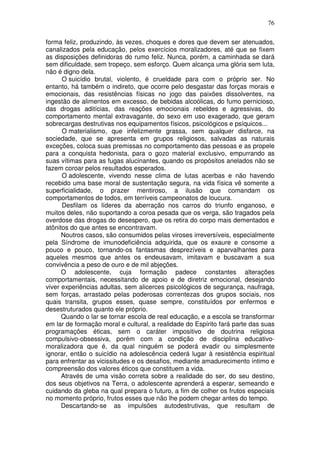76
forma feliz, produzindo, às vezes, choques e dores que devem ser atenuados,
canalizados pela educação, pelos exercícios moralizadores, até que se fixem
as disposições definidoras do rumo feliz. Nunca, porém, a caminhada se dará
sem dificuldade, sem tropeço, sem esforço. Quem alcança uma glória sem luta,
não é digno dela.
O suicídio brutal, violento, é crueldade para com o próprio ser. No
entanto, há também o indireto, que ocorre pelo desgastar das forças morais e
emocionais, das resistências físicas no jogo das paixões dissolventes, na
ingestão de alimentos em excesso, de bebidas alcoólicas, do fumo pernicioso,
das drogas aditícias, das reações emocionais rebeldes e agressivas, do
comportamento mental extravagante, do sexo em uso exagerado, que geram
sobrecargas destrutivas nos equipamentos físicos, psicológicos e psíquicos...
O materialismo, que infelizmente grassa, sem qualquer disfarce, na
sociedade, que se apresenta em grupos religiosos, salvadas as naturais
exceções, coloca suas premissas no comportamento das pessoas e as propele
para a conquista hedonista, para o gozo material exclusivo, empurrando as
suas vítimas para as fugas alucinantes, quando os propósitos anelados não se
fazem coroar pelos resultados esperados.
O adolescente, vivendo nesse clima de lutas acerbas e não havendo
recebido uma base moral de sustentação segura, na vida física vê somente a
superficialidade, o prazer mentiroso, a ilusão que comandam os
comportamentos de todos, em terríveis campeonatos de loucura.
Desfilam os líderes da aberração nos carros do triunfo enganoso, e
muitos deles, não suportando a coroa pesada que os verga, são tragados pela
overdose das drogas do desespero, que os retira do corpo mais dementados e
atônitos do que antes se encontravam.
Noutros casos, são consumidos pelas viroses irreversíveis, especialmente
pela Síndrome de imunodeficiência adquirida, que os exaure e consome a
pouco e pouco, tornando-os fantasmas desprezíveis e aparvalhantes para
aqueles mesmos que antes os endeusavam, imitavam e buscavam a sua
convivência a peso de ouro e de mil abjeções.
O adolescente, cuja formação padece constantes alterações
comportamentais, necessitando de apoio e de diretriz emocional, desejando
viver experiências adultas, sem alicerces psicológicos de segurança, naufraga,
sem forças, arrastado pelas poderosas correntezas dos grupos sociais, nos
quais transita, grupos esses, quase sempre, constituídos por enfermos e
desestruturados quanto ele próprio.
Quando o lar se tornar escola de real educação, e a escola se transformar
em lar de formação moral e cultural, a realidade do Espírito fará parte das suas
programações éticas, sem o caráter impositivo de doutrina religiosa
compulsivo-obsessiva, porém com a condição de disciplina educativo-
moralizadora que é, da qual ninguém se poderá evadir ou simplesmente
ignorar, então o suicídio na adolescência cederá lugar à resistência espiritual
para enfrentar as vicissitudes e os desafios, mediante amadurecimento íntimo e
compreensão dos valores éticos que constituem a vida.
Através de uma visão correta sobre a realidade do ser, do seu destino,
dos seus objetivos na Terra, o adolescente aprenderá a esperar, semeando e
cuidando da gleba na qual prepara o futuro, a fim de colher os frutos especiais
no momento próprio, frutos esses que não lhe podem chegar antes do tempo.
Descartando-se as impulsões autodestrutivas, que resultam de
 