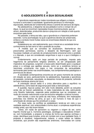 8
2
O ADOLESCENTE E A SUA SEXUALIDADE
A ignorância responde por males incontáveis que afligem a criatura
humana e confundem a sociedade. Igualmente perversa é a informação
equivocada, destituída de fundamentos éticos e carente de estrutura de lógica.
Na adolescência, o despertar da sexualidade é como o romper de um
dique, no qual se encontram represadas forças incomensuráveis, que se
atiram, desordenadas, produzindo danos e prejuízos em relação a tudo quanto
encontram pela frente.
No passado, o tema era tabu, que a ignorância e a hipocrisia preferiam
esconder, numa acomodação na qual a aparência deveria ser preservada,
embora a conduta moral muitas vezes se encontrasse distante do que era
apresentado.
Estabelecera-se, sub-repticiamente, que o imoral era a sociedade tomar
conhecimento do fato servil e não o praticálo às ocultas.
À medida que os conceitos se atualizaram, libertando-se dos
preconceitos perniciosos, ocorreu o desastre da libertinagem, sem que
houvesse mediado um período de amadurecimento emocional entre o proibido
e o liberado, o que era considerado vergonhoso e sujo e o que é biológico e
normal.
Evidentemente, após um largo período de proibição, imposta pela
hegemonia do pensamento religioso arbitrário, ao ser ultrapassado pelo
imperativo do progresso, surgiriam a busca pelo desenfreado gozo a qualquer
preço e a entrega aos apetites sexuais, como se a existência terrena se
resumisse unicamente nos jogos e nas conquistas da sensualidade,
terminando pelo tombo nas excentricidades, nos comportamentos patológicos e
promíscuos do abuso.
A sociedade contemporânea encontra-se em grave momento de conduta
em relação ao sexo, particularmente na adolescência. Superada a ignorância
do passado, contempla, assustada, os desastres morais do presente, sofrendo
terríveis incertezas acerca do futuro.
A orientação sexual sadia é a única alternativa para o equilíbrio na
adolescência, como base de segurança para toda a reencarnação.
A questão, faça-se justiça, tem sido muito debatida, porém as soluções
ainda não se fizeram satisfatórias. A visão materialista da vida, estimulando
uma filosofia hedonista, responde pelos problemas que se constatam, em
razão do conceito reducionista a que se encontra relegada a criatura humana.
Sem dúvida, o sexo faz parte da vida física, entretanto, tem implicações
profundas nos refolhos da alma, já que o ser humano é mais do que o
amontoado de células que lhe constituem o corpo.
Por essa razão, os conflitos se estabelecem tendo-se em vista a sua
realidade espiritual, com anterioridade à forma atual, e complexas experiências
vividas antes, que não foram felizes.
Talvez, em razão de ignorarem ou negarem a origem do ser, como
Espírito imortal que é, inúmeros psicólogos, sexólogos e educadores limitam-
se, com honestidade, a preparar a criança de forma que apenas conheça o
corpo, identifique suas funções, entre em contato com a sua realidade física. A
proposta é saudável, inegavelmente; todavia, o corpo reflete os hábitos
ancestrais, que provêm das experiências anteriores, vivenciadas em outras
 