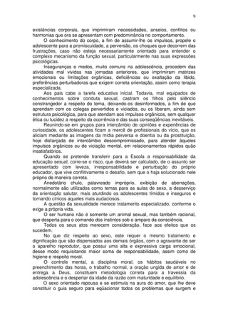 9
existências corporais, que imprimiram necessidades, anseios, conflitos ou
harmonias que ora se apresentam com predominância no comportamento.
O conhecimento do corpo, a fim de assumir-lhe os impulsos, propele o
adolescente para a promiscuidade, a perversão, os choques que decorrem das
frustrações, caso não esteja necessariamente orientado para entender o
complexo mecanismo da função sexual, particularmente nas suas expressões
psicológicas.
Inseguranças e medos, muito comuns na adolescência, procedem das
atividades mal vividas nas jornadas anteriores, que imprimiram matrizes
emocionais ou limitações orgânicas, deficiências ou exaltação da libido,
preferências perturbadoras que exigem correta orientação, assim como terapia
especializada.
Aos pais cabe a tarefa educativa inicial. Todavia, mal equipados de
conhecimentos sobre conduta sexual, castram os filhos pelo silêncio
constrangedor a respeito do tema, deixando-os desinformados, a fim de que
aprendam com os colegas pervertidos e viciados, ou os liberam, ainda sem
estrutura psicológica, para que atendam aos impulsos orgânicos, sem qualquer
ética ou lucidez a respeito da ocorrência e das suas conseqüências inevitáveis.
Reunindo-se em grupos para intercâmbio de opiniões e experiências de
curiosidade, os adolescentes ficam a mercê de profissionais do vício, que os
aliciam mediante as imagens da mídia perversa e doentia ou da prostituição,
hoje disfarçada de intercâmbio descompromissado, para atender àqueles
impulsos orgânicos ou de viciação mental, em relacionamentos rápidos quão
insatisfatórios.
Quando se pretende transferir para a Escola a responsabilidade da
educação sexual, corre-se o risco, que deverá ser calculado, de o assunto ser
apresentado com leveza, irresponsabilidade e perturbação do próprio
educador, que vive conflitivamente o desafio, sem que o haja solucionado nele
próprio de maneira correta.
Anedotário chulo, palavreado impróprio, exibição de aberrações,
normalmente são utilizados como temas para as aulas de sexo, a desserviço
da orientação salutar, mais aturdindo os adolescentes tímidos e inseguros e
tornando cínicos aqueles mais audaciosos.
A questão da sexualidade merece tratamento especializado, conforme o
exige a própria vida.
O ser humano não é somente um animal sexual, mas também racional,
que desperta para o comando dos instintos sob o amparo da consciência.
Todos os seus atos merecem consideração, face aos efeitos que os
sucedem.
No que diz respeito ao sexo, este requer o mesmo tratamento e
dignificação que são dispensados aos demais órgãos, com o agravante de ser
o aparelho reprodutor, que possui uma alta e expressiva carga emocional,
desse modo requisitando maior soma de responsabilidade, assim como de
higiene e respeito moral.
O controle mental, a disciplina moral, os hábitos saudáveis no
preenchimento das horas, o trabalho normal, a oração ungida de amor e de
entrega a Deus, constituem metodologia correta para a travessia da
adolescência e o despertar da idade da razão com maturidade e equilíbrio.
O sexo orientado repousa e se estimula na aura do amor, que lhe deve
constituir o guia seguro para eqüacionar todos os problemas que surgem e
 