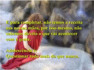E para completar, não temos a receita nas nossas mãos, por isso mesmo, não sabemos direito o que vai acontecer com a gente. Adolescência é: Questionar tudo mais do que nunca. 
