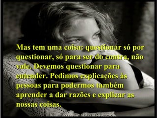 Mas tem uma coisa: questionar só por questionar, só para ser do contra, não vale. Devemos questionar para entender. Pedimos explicações às pessoas para podermos também aprender a dar razões e explicar as nossas coisas. 