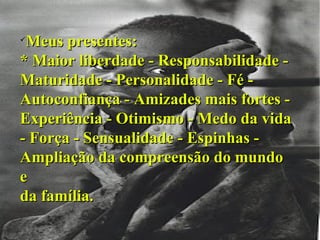 Meus presentes: * Maior liberdade - Responsabilidade - Maturidade - Personalidade - Fé - Autoconfiança - Amizades mais fortes - Experiência - Otimismo - Medo da vida - Força - Sensualidade - Espinhas - Ampliação da compreensão do mundo e da família. 