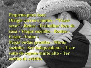 Pequeno para isso: Dirigir carros e motos - "Fazer sexo" - Beber - Trabalhar fora de casa - Viajar sozinho - Boates - Casar - Votar - Pegar ondas grandes - Morar sozinho - Ser independente - Usar salto de sapato muito alto - Ter cartão de crédito 