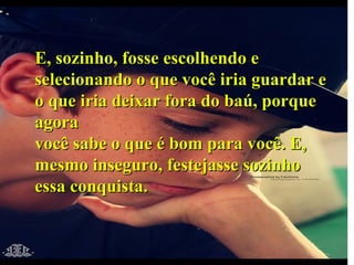 E, sozinho, fosse escolhendo e selecionando o que você iria guardar e o que iria deixar fora do baú, porque agora você sabe o que é bom para você. E, mesmo inseguro, festejasse sozinho essa conquista. 