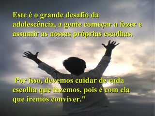 Este é o grande desafio da adolescência, a gente começar a fazer e assumir as nossas próprias escolhas. Por isso, devemos cuidar de cada escolha que fazemos, pois é com ela que iremos conviver." 