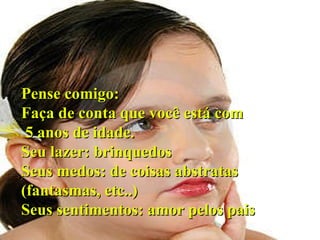 Pense comigo: Faça de conta que você está com 5 anos de idade. Seu lazer: brinquedos Seus medos: de coisas abstratas (fantasmas, etc..)‏ Seus sentimentos: amor pelos pais 