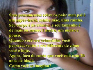 Seus pensamentos sobre os pais: meu pai é um super-herói, minha mãe, uma rainha. Seu corpo é de criança, e seu tamanho é de mais ou menos 1 metro, um metro e pouco. Quando você era criancinha, você pensava, sentia e era diferente de como você é hoje. Agora, faça de conta que você está com 20 anos de idade. Como você se imagina? 