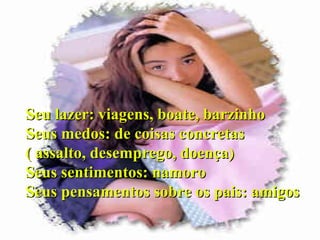 Seu lazer: viagens, boate, barzinho Seus medos: de coisas concretas ( assalto, desemprego, doença)‏ Seus sentimentos: namoro Seus pensamentos sobre os pais: amigos 