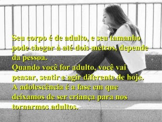 Seu corpo é de adulto, e seu tamanho pode chegar à até dois metros, depende da pessoa. Quando você for adulto, você vai pensar, sentir e agir diferente de hoje. A adolescência é a fase em que deixamos de ser criança para nos tornarmos adultos.   