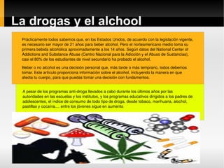 La drogas y el alchool Prácticamente todos sabemos que, en los Estados Unidos, de acuerdo con la legislación vigente, es necesario ser mayor de 21 años para beber alcohol. Pero el norteamericano medio toma su primera bebida alcohólica aproximadamente a los 14 años. Según datos del National Center of Addictions and Substance Abuse (Centro Nacional para la Adicción y el Abuso de Sustancias), casi el 80% de los estudiantes de nivel secundario ha probado el alcohol. Beber o no alcohol es una decisión personal que, más tarde o más temprano, todos debemos tomar. Este artículo proporciona información sobre el alcohol, incluyendo la manera en que afecta tu cuerpo, para que puedas tomar una decisión con fundamentos. A pesar de los programas anti-droga llevados a cabo durante los últimos años por las autoridades en las escuelas y los institutos, y los programas educativos dirigidos a los padres de adolescentes, el índice de consumo de todo tipo de droga, desde tobaco, marihuana, alochol, pastillas y cocaína.... entre los jóvenes sigue en aumento .  