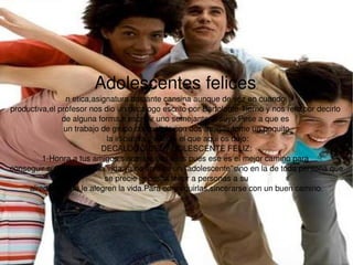 Adolescentes felices . n etica,asignatura bastante cansina aunque de vez en cuando  productiva,el profesor nos dio un decalogo escrito por Bartolome Tierno y nos reto,por decirlo  de alguna forma,a escribir uno semejante al suyo.Pese a que es  un trabajo de grupo,compatido con dos amigas,tome un poquito la iniciativa y escribi el que aqui os dejo: DECALOGO DEL ADOLESCENTE FELIZ: 1-Honra a tus amigos,sincerate con ellos pues ese es el mejor camino para  conseguir su amistad:en la vida,ya no solo se un ''adolescente''sino en la de toda persona que se precie necesita tener a personas a su  alrededor que le alegren la vida.Para conseguirlas,sincerarse con un buen camino. 