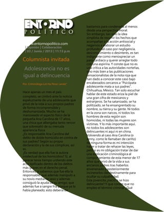 www.entornopolitico.com
| Opinión | Colaboración
| 03 / Junio / 2013 | 11:13 p.m.
Columnista invitada
Adolescencia no es
igual a delincuencia
Por: Criminóloga Lol-Ha Pérez Landa*
Hace apenas un mes el país
completo, se cimbró ante la noticia
espeluznante de una adolescente que
privó de la vida a sus propios padres
de forma incomprensible y
deshumanizada. Mucho se ha
manoseado el aspecto físico de la
pequeña Ana Carolina de 17 años,
una chica que albergaba tanto rencor
que sobresalió de su menuda
apariencia física
¿Es responsable Ana Carolina del
delito de doble homicidio en contra de
sus padres? Según su propia
declaración y la de sus cómplices, así
es.
¿Es verdad que ella fue la autora
intelectual de los homicidios? Si, al
parecer tenía tiempo urdiendo este
acto tipificado dentro de los delitos
más graves en el derecho penal.
Entonces, si sabemos que fue ella la
responsable, que además manipuló a
su novio mediante sexo y además
consiguió la ayuda de su amigo; que
además fue a sangre fría porque ya lo
había planeado; esto debería de
bastarnos para condenarla al menos
desde una perspectiva moral.
Sin embargo, tan solo la idea
simplista de resumir los hechos que
acompañan a la acción antisocial y
negarnos a elaborar un estudio
profundo del caso por negligencia,
desconocimiento o desinterés, es tan
indignante como menospreciar un
paro cardiaco y querer arreglar todo
con una aspirina. Y conste que no es
una crítica a las autoridades norteñas,
sino más bien a las publicaciones
sensacionalistas de la nota roja que
han dado a conocer este caso bajo
encabezados cercanos a “Psicópata
adolescente mata a sus padres”.
Chihuahua, México. Tan solo escuchar
hablar de este estado eriza la piel de
una gran cifra de mexicanos y
extranjeros. Se ha satanizado, se ha
politizado, se ha ensangrentado su
nombre, su tierra y su gente. Ni todos
en la zona son narcos, ni todos los
hombres de esta región son
homicidas, ni todas las mujeres son
víctimas. Y lo más importante aquí,
no todos los adolescentes son
delincuentes ni aquí ni en china.
Volviendo al caso Ana Carolina (o
Jenny, como le llamaban de cariño)
de ninguna forma es mi intención
hacer o tratar de rehacer las leyes,
pero si es mi obligación tratar de dar
una explicación criminológica al
comportamiento de esta menor de 17
años que privó de la vida a sus
ancianos padres tras haberlos
envenenado y posteriormente
incinerarlos clandestinamente para
ocultar su culpabilidad.
Esta jovencita ¿nació o se hizo
delincuente? Y que conste que no
empleo el término criminal ¿Qué
 