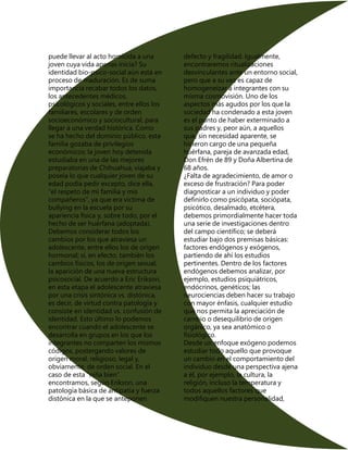 puede llevar al acto homicida a una
joven cuya vida apenas inicia? Su
identidad bio-psico-social aún está en
proceso de maduración. Es de suma
importancia recabar todos los datos,
los antecedentes médicos,
psicológicos y sociales, entre ellos los
familiares, escolares y de orden
socioeconómico y sociocultural, para
llegar a una verdad histórica. Como
se ha hecho del dominio público. esta
familia gozaba de privilegios
económicos; la joven hoy detenida
estudiaba en una de las mejores
preparatorias de Chihuahua, viajaba y
poseía lo que cualquier joven de su
edad podía pedir excepto, dice ella,
“el respeto de mi familia y mis
compañeros”, ya que era víctima de
bullying en la escuela por su
apariencia física y, sobre todo, por el
hecho de ser huérfana (adoptada).
Debemos considerar todos los
cambios por los que atraviesa un
adolescente, entre ellos los de origen
hormonal; sí, en efecto, también los
cambios físicos, los de origen sexual,
la aparición de una nueva estructura
psicosocial. De acuerdo a Eric Erikson,
en esta etapa el adolescente atraviesa
por una crisis sintónica vs. distónica,
es decir, de virtud contra patología y
consiste en identidad vs. confusión de
identidad. Esto último lo podemos
encontrar cuando el adolescente se
desarrolla en grupos en los que los
integrantes no comparten los mismos
códigos, postergando valores de
origen moral, religioso, legal y,
obviamente, de orden social. En el
caso de esta “niña bien”
encontramos, según Erikson, una
patología básica de antipatía y fuerza
distónica en la que se anteponen
defecto y fragilidad. Igualmente,
encontraremos ritualizaciones
desvinculantes ante un entorno social,
pero que a su vez es capaz de
homogeneizar a integrantes con su
misma cosmovisión. Uno de los
aspectos más agudos por los que la
sociedad ha condenado a esta joven
es el punto de haber exterminado a
sus padres y, peor aún, a aquellos
que, sin necesidad aparente, se
hicieron cargo de una pequeña
huérfana, pareja de avanzada edad,
Don Efrén de 89 y Doña Albertina de
68 años.
¿Falta de agradecimiento, de amor o
exceso de frustración? Para poder
diagnosticar a un individuo y poder
definirlo como psicópata, sociópata,
psicótico, desalmado, etcétera,
debemos primordialmente hacer toda
una serie de investigaciones dentro
del campo científico; se deberá
estudiar bajo dos premisas básicas:
factores endógenos y exógenos,
partiendo de ahí los estudios
pertinentes. Dentro de los factores
endógenos debemos analizar, por
ejemplo, estudios psiquiátricos,
endócrinos, genéticos; las
neurociencias deben hacer su trabajo
con mayor énfasis, cualquier estudio
que nos permita la apreciación de
cambio o desequilibrio de origen
orgánico, ya sea anatómico o
fisiológico.
Desde un enfoque exógeno podemos
estudiar todo aquello que provoque
un cambio en el comportamiento del
individuo desde una perspectiva ajena
a él, por ejemplo, la cultura, la
religión, incluso la temperatura y
todos aquellos factores que
modifiquen nuestra personalidad,
 