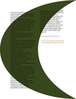 como son las experiencias y
conocimientos adquiridos durante
nuestra vida y que marcarán nuestra
personalidad.
En síntesis, esta joven puede ser el
resultado de dos o más factores tanto
endógenos como exógenos, a esto se
le conoce como resultado mixto. Es
arbitrario y falto de ética profesional
(deontología) pasar por alto los
resultados arrojados por estas
ciencias.
Diversas teorías explican el delito y
apuntan a una docena de factores.
Entre éstas encontramos, por
ejemplo:
Wilson afirma que la agresión expresa
una disposición universal, pero que se
haya sujeta a la adaptación cultural y
el aprendizaje individual, es decir, no
se encuentra determinada por la
biología, pero si por el
condicionamiento.
Freud vio la agresión como una
reacción a la frustración y al dolor,
psicoanalistas posteriores
desarrollaron la teoría de que la
agresión está al servicio del “Yo”, es
decir, de nuestro estado
preconsciente. Aquí podemos hablar
de libre albedrío.
Desde un punto de vista genético,
diversos estudios sostienen que los
genes influyen en la motivación para
la conducta delictiva. Estudios sobre
niños adoptados indican que desde
muy tierna edad presentan
características delictivas concordantes
con los padres biológicos,
suponiéndose así la existencia de
dicha base. Esta afirmación necesita
analizar con mayor detalle la
contribución de los elementos
perinatales a la delincuencia.
¿Es entonces Ana Carolina culpable
de arrancar la vida de sus padres? Sí.
¿Es ella una víctima de sus
circunstancias? Eso se lo dejo a los
resultados dictaminados por los
expertos forenses, pero sólo
recordemos que, en su mayoría, la
victima puede terminar siendo
victimario. ¿Los jóvenes de hoy son
proclives a la delincuencia? ¿La
sociedad qué debe de hacer para
evitar estos casos? Usted, ¿qué
propone?
criminologa.lol.ha@gmail.com
* Lic. en Criminología y Criminalística,
Victimóloga y Perfiladora Criminal
 