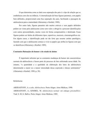 O que determina como se dará essa separação dos pais é o tipo de relação que se
estabeleceu com eles na infância. A internalização de boas figuras parentais, com papéis
bem definidos, proporcionará uma boa separação dos pais, facilitando a passagem da
adolescência para a maturidade (Aberastury e Knobel, 1989).
Por outro lado, figuras parentais não muitos estáveis e sem papéis definidos
podem ser vistas pelo adolescente como sem valor e obrigá-lo a procurar identificações
com outras personalidades, muitas vezes de forma compensatória e idealizada. Essas
figuras podem ser ídolos de diferentes tipos: esportivos, musicais, cinematográficos etc.
Em alguns casos, a identificação pode ser tão forte que assume caráter patológico,
fazendo com que o adolescente comece a viver os papéis que atribui às figuras com que
se identificou (Aberastury e Knobel, 1989).
Constantes flutuações do humor e do estado de ânimo
É importante salientar que as constantes mudanças de humor são características
normais da adolescência e fazem parte do processo de luto enfrentado nessa idade. No
entanto, “a quantidade e a qualidade da elaboração dos lutos da adolescência
determinarão a maior ou a menor intensidade dessa expressão e desses sentimentos”
(Aberastury e Knobel, 1989, p. 58).
Referências
ABERASTURY, A. e cols. Adolescência. Porto Alegre: Artes Médicas, 1990.
ABERASTURY, A.; KNOBEL. M. Adolescência normal: um enfoque psicanalítico.
Trad. S. M. G. Ballve. Porto Alegre: Artes Médicas, 1989.
 