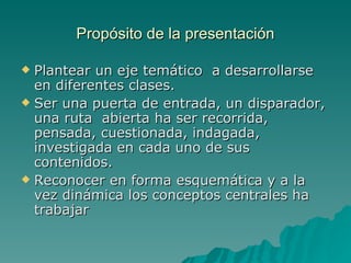 Propósito de la presentación Plantear un eje temático a desarrollarse en diferentes clases. Ser una puerta de entrada, un disparador, una ruta abierta ha ser recorrida, pensada, cuestionada, indagada, investigada en cada uno de sus contenidos. Reconocer en forma esquemática y a la vez dinámica los conceptos centrales ha trabajar