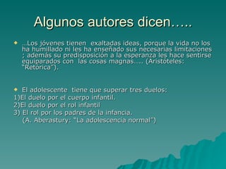 Algunos autores dicen….. … Los jóvenes tienen exaltadas ideas, porque la vida no los ha humillado ni les ha enseñado sus necesarias limitaciones ; además su predisposición a la esperanza les hace sentirse equiparados con las cosas magnas….. (Aristóteles: “Retórica”). El adolescente tiene que superar tres duelos: 1)El duelo por el cuerpo infantil. 2)El duelo por el rol infantil 3) El rol por los padres de la infancia. (A. Aberastury: “La adolescencia normal”)