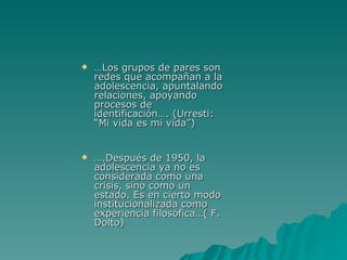 … Los grupos de pares son redes que acompañan a la adolescencia, apuntalando relaciones, apoyando procesos de identificación…. (Urresti: “Mi vida es mi vida”) … .Después de 1950, la adolescencia ya no es considerada como una crisis, sino como un estado. Es en cierto modo institucionalizada como experiencia filosófica…( F. Dolto)