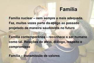 Família
• Família nuclear – nem sempre a mais adequada.
Faz, muitas vezes parte do apego ao passado
projetado de maneira saudosista no futuro
• Família contemporânea – reconhece o ser humano
como tal. Relações de afeto, diálogo, respeito e
compromisso
• Família – transmissão de valores
 