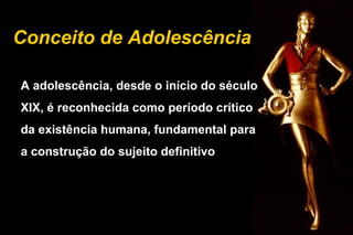 Conceito de Adolescência
A adolescência, desde o início do século
XIX, é reconhecida como período crítico
da existência humana, fundamental para
a construção do sujeito definitivo
 