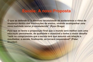 Escola: A nova Proposta
• O que se defende é “a absoluta necessidade de acelerarmos o ritmo de
mudança dentro das instituições de ensino, visando acompanhar uma
nova realidade social já estabelecida” (Ryon Braga)
• Para que se tenha a proposição final que o mundo será melhor com uma
educação permanente, de qualidade e acessível a todos o maior desafio
“está no compromisso que a escola terá que assumir em relação a
resultados; a escola, finalmente, se tornará responsável” (Peter
Drucker)
 