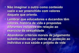 • Não imaginar o outro como conteúdoNão imaginar o outro como conteúdo
vazio a ser preenchido com valoresvazio a ser preenchido com valores
daquele que orienta.daquele que orienta.
• Lembrar que educadores e ducandos têmLembrar que educadores e ducandos têm
valores, história de vida e propostasvalores, história de vida e propostas
diferentes inclusive em relação aodiferentes inclusive em relação ao
exercício da sexualidadeexercício da sexualidade
• Abandonar critérios morais de julgamentoAbandonar critérios morais de julgamento
substituindo-os por outros de proteção aosubstituindo-os por outros de proteção ao
indivíduo a sua saúde e projeto de vidaindivíduo a sua saúde e projeto de vida
 