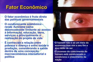 Fator EconômicoFator Econômico
• O fator econômico é fruto direto
das políticas governamentais
• O condicionante econômico -
renda -funciona como
desencadeante limitante ao acesso
à informação, educação, bens,
serviços e principalmente a
realização do projeto de vida
• É conhecida a relação entre
pobreza e doença e entre saúde e
produção, considerando a saúde
dentro de uma concepção
macroeconômica intersetorial e
política
•O homem não é só um meio daO homem não é só um meio da
economia mas sim o seu fim eeconomia mas sim o seu fim e
sua razão de sersua razão de ser
•O sucesso do crescimento doO sucesso do crescimento do
homem está condicionado ehomem está condicionado e
condiciona o crescimento dacondiciona o crescimento da
naçãonação
 