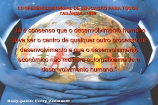 ““Já é consenso que o desenvolvimento humanoJá é consenso que o desenvolvimento humano
deva ser o centro de qualquer outro processo dedeva ser o centro de qualquer outro processo de
desenvolvimento e que o desenvolvimentodesenvolvimento e que o desenvolvimento
econômico não melhora automaticamente oeconômico não melhora automaticamente o
desenvolvimento humano.”desenvolvimento humano.”
CONFERÊNCIA MUNDIAL DE EDUCAÇÃO PARA TODOSCONFERÊNCIA MUNDIAL DE EDUCAÇÃO PARA TODOS
TAILÂNDIA - 1990TAILÂNDIA - 1990
 