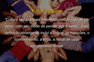 Fator culturalFator cultural
““Cultura são todas as manifestações de vida de umCultura são todas as manifestações de vida de um
povo, com seu modo de pensar agir e sentir”. Estapovo, com seu modo de pensar agir e sentir”. Esta
definição abrangente inclui a língua, as tradições, odefinição abrangente inclui a língua, as tradições, o
conhecimento, a ética, a moral de cadaconhecimento, a ética, a moral de cada
agrupamento social.agrupamento social.
 