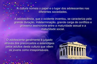 A cultura nomeia o papel e o lugar dos adolescentes nasA cultura nomeia o papel e o lugar dos adolescentes nas
diferentes sociedades.diferentes sociedades.
A adolescência, que o ocidente inventou, se caracteriza pelaA adolescência, que o ocidente inventou, se caracteriza pela
grande duração, indeterminação, grande carga de conflitos egrande duração, indeterminação, grande carga de conflitos e
grosseira assincronia entre a maturidade sexual e agrosseira assincronia entre a maturidade sexual e a
maturidade social.maturidade social.
O adolescente geralmente é julgadoO adolescente geralmente é julgado
através dos preconceitos e esteriótiposatravés dos preconceitos e esteriótipos
pelos adultos desta cultura que vêempelos adultos desta cultura que vêem
os jovens como irresponsáveis.os jovens como irresponsáveis.
 