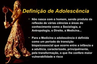 Definição de Adolescência
• Não nasce com o homem, sendo produto da
reflexão de várias ciências e áreas do
conhecimento como a Sociologia, a
Antropologia, o Direito, a Medicina...
• Para a Medicina a adolescência é definida
como um período de transição
biopsicossocial que ocorre entre a infância e
a adultícia, caracterizado, principalmente,
pela transformação, o que lhe confere maior
vulnerabilidade e risco
 