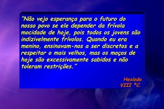 ““Não vejo esperança para o futuro doNão vejo esperança para o futuro do
nosso povo se ele depender da frívolanosso povo se ele depender da frívola
mocidade de hoje, pois todos os jovens sãomocidade de hoje, pois todos os jovens são
indizivelmente frívolos. Quando eu eraindizivelmente frívolos. Quando eu era
menino, ensinavam-nos a ser discretos e amenino, ensinavam-nos a ser discretos e a
respeitar o mais velhos, mas os moços derespeitar o mais velhos, mas os moços de
hoje são excessivamente sabidos e nãohoje são excessivamente sabidos e não
toleram restrições.”toleram restrições.”
HesíodoHesíodo
VIII ªC.VIII ªC.
 