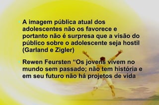 • A imagem pública atual dosA imagem pública atual dos
adolescentes não os favorece eadolescentes não os favorece e
portanto não é surpresa que a visão doportanto não é surpresa que a visão do
público sobre o adolescente seja hostilpúblico sobre o adolescente seja hostil
(Garland e Zigler)(Garland e Zigler)
• Rewen Feursten “Os jovens vivem noRewen Feursten “Os jovens vivem no
mundo sem passado; não tem história emundo sem passado; não tem história e
em seu futuro não há projetos de vidaem seu futuro não há projetos de vida
 