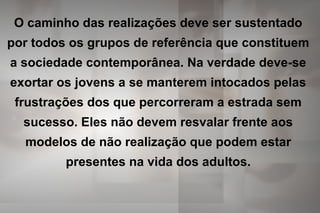 O caminho das realizações deve ser sustentado
por todos os grupos de referência que constituem
a sociedade contemporânea. Na verdade deve-se
exortar os jovens a se manterem intocados pelas
frustrações dos que percorreram a estrada sem
sucesso. Eles não devem resvalar frente aos
modelos de não realização que podem estar
presentes na vida dos adultos.
 