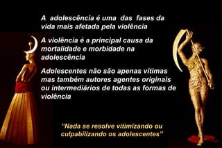 “Nada se resolve vitimizando ou
culpabilizando os adolescentes”
A adolescência é uma das fases da
vida mais afetada pela violência
A violência é a principal causa da
mortalidade e morbidade na
adolescência
Adolescentes não são apenas vítimas
mas também autores agentes originais
ou intermediários de todas as formas de
violência
 