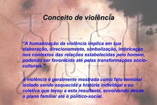 Conceito de violênciaConceito de violência
 “A humanização da violência implica em sua
elaboração, direcionamento, simbolização, imbricação
nos contextos das relações estabelecidas pelo homem,
podendo ser favorecida até pelas transformações sócio-
culturais.”
 A violência é geralmente mostrada como fato terminal
isolado sendo esquecida a história individual e ou
coletiva que levou a esta resultante, envolvendo desde
o plano familiar até o político-social.
 