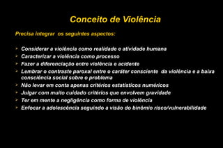 Conceito de Violência
Precisa integrar os seguintes aspectos:
 Considerar a violência como realidade e atividade humana
 Caracterizar a violência como processo
 Fazer a diferenciação entre violência e acidente
 Lembrar o contraste paroxal entre o caráter consciente da violência e a baixa
consciência social sobre o problema
 Não levar em conta apenas critérios estatísticos numéricos
 Julgar com muito cuidado critérios que envolvem gravidade
 Ter em mente a negligência como forma de violência
 Enfocar a adolescência seguindo a visão do binômio risco/vulnerabilidade
 