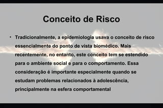 Conceito de Risco
• Tradicionalmente, a epidemiologia usava o conceito de risco
essencialmente do ponto de vista biomédico. Mais
recentemente, no entanto, este conceito tem se estendido
para o ambiente social e para o comportamento. Essa
consideração é importante especialmente quando se
estudam problemas relacionados à adolescência,
principalmente na esfera comportamental
 