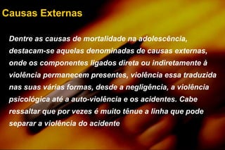 Causas Externas
Dentre as causas de mortalidade na adolescência,
destacam-se aquelas denominadas de causas externas,
onde os componentes ligados direta ou indiretamente à
violência permanecem presentes, violência essa traduzida
nas suas várias formas, desde a negligência, a violência
psicológica até a auto-violência e os acidentes. Cabe
ressaltar que por vezes é muito tênue a linha que pode
separar a violência do acidente
 