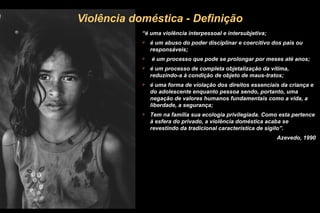 Violência doméstica - Definição
“é uma violência interpessoal e intersubjetiva;
 é um abuso do poder disciplinar e coercitivo dos pais ou
responsáveis;
 é um processo que pode se prolongar por meses até anos;
 é um processo de completa objetalização da vítima,
reduzindo-a à condição de objeto de maus-tratos;
 é uma forma de violação dos direitos essenciais da criança e
do adolescente enquanto pessoa sendo, portanto, uma
negação de valores humanos fundamentais como a vida, a
liberdade, a segurança;
 Tem na família sua ecologia privilegiada. Como esta pertence
à esfera do privado, a violência doméstica acaba se
revestindo da tradicional característica de sigilo”.
Azevedo, 1990
 