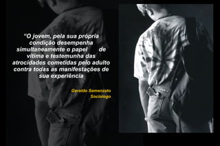 “O jovem, pela sua própria
condição desempenha
simultaneamente o papel de
vítima e testemunha das
atrocidades cometidas pelo adulto
contra todas as manifestações de
sua experiência
Geraldo Semenzato
Sociologo
 