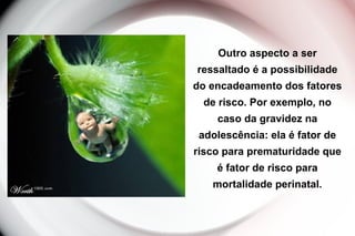 Outro aspecto a ser
ressaltado é a possibilidade
do encadeamento dos fatores
de risco. Por exemplo, no
caso da gravidez na
adolescência: ela é fator de
risco para prematuridade que
é fator de risco para
mortalidade perinatal.
 