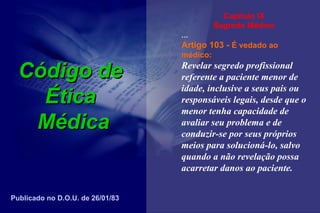 Código deCódigo de
ÉticaÉtica
MédicaMédica
Capítulo IX
Segredo Médico
...
Artigo 103 - É vedado ao
médico:
Revelar segredo profissional
referente a paciente menor de
idade, inclusive a seus pais ou
responsáveis legais, desde que o
menor tenha capacidade de
avaliar seu problema e de
conduzir-se por seus próprios
meios para solucioná-lo, salvo
quando a não revelação possa
acarretar danos ao paciente.
Publicado no D.O.U. de 26/01/83
 