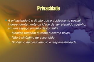 Privacidade
A privacidade é o direito que o adolescente possui
independentemente da idade de ser atendido sozinho,
em um espaço privado de consulta
- Mantida também durante o exame físico
- Não é sinônimo de escondido
- Sinônimo de crescimento e responsabilidade
 