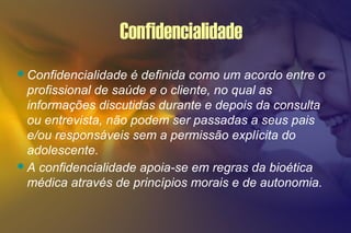Confidencialidade
Confidencialidade é definida como um acordo entre o
profissional de saúde e o cliente, no qual as
informações discutidas durante e depois da consulta
ou entrevista, não podem ser passadas a seus pais
e/ou responsáveis sem a permissão explícita do
adolescente.
A confidencialidade apoia-se em regras da bioética
médica através de princípios morais e de autonomia.
 