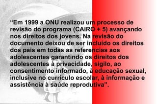 “Em 1999 a ONU realizou um processo de
revisão do programa (CAIRO + 5) avançando
nos direitos dos jovens. Na revisão do
documento deixou de ser incluído os direitos
dos pais em todas as referencias aos
adolescentes garantindo os direitos dos
adolescentes à privacidade, sigilo, ao
consentimento informado, à educação sexual,
inclusive no currículo escolar, à informação e
assistência à saúde reprodutiva”.
 
