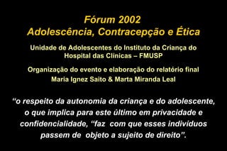 “o respeito da autonomia da criança e do adolescente,
o que implica para este último em privacidade e
confidencialidade, “faz com que esses indivíduos
passem de objeto a sujeito de direito”.
Fórum 2002
Adolescência, Contracepção e Ética
Unidade de Adolescentes do Instituto da Criança do
Hospital das Clínicas – FMUSP
Organização do evento e elaboração do relatório final
Maria Ignez Saito & Marta Miranda Leal
 